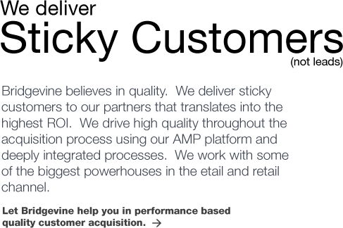 We deliver Sticky Customers (not leads). Bridgevine believes in quality.  We deliver sticky customers to our partners that translates into the highest ROI.  We drive high quality throughout the acquisition process using our AMP platform and deeply integrated processes.  We work with some of the biggest powerhouses in the etail and retail channel. Let Bridgevine help you in performance based
quality customer acquisition.